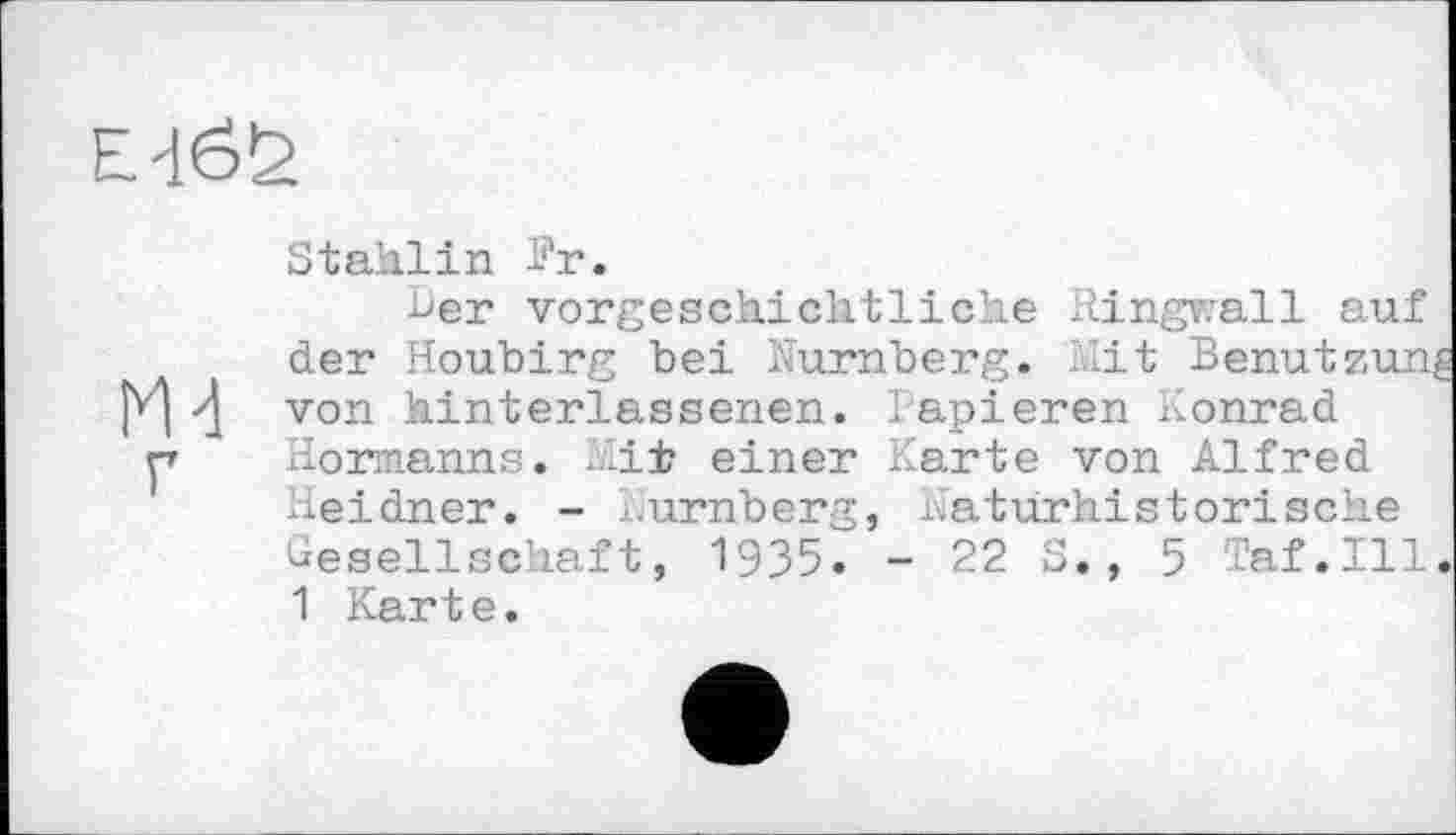 ﻿Stahiіn hr.
her vorgeschichtliche Ringwall auf der Houbirg bei Nürnberg, hit Benutzung von hinterlassenen. Papieren Konrad Hermanns. hii? einer Karte von Alfred Heidner. - Nürnberg, Naturhistorische Gesellschaft, 1935. - 22 S., 5 af.Ill. 1 Kart e.